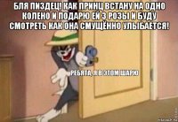 бля пиздец! как принц встану на одно колено и подарю ей 3 розы и буду смотреть как она смущённо улыбается! 