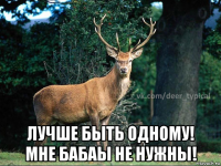  лучше быть одному! мне бабаы не нужны!