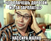 - что плачешь дорогой, из-за зарплаты? - кассира жалко