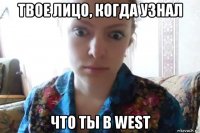 твое лицо, когда узнал что ты в west