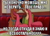 ты конечно можешь мне не верить.... твое право... но тогда откуда я знаю и все остальное???