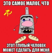 это самое малое, что этот глупый человек может сделать для меня