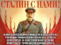  и никто перед нами из живых не в долгу, кто из рук наших знамя подхватил на бегу, чтоб за дело святое, за советскую власть так же, может быть, точно шагом дальше упасть