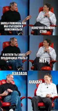 Билл а помнишь как мы съездили в Комсомольск Конечно помню Стив А кстати ты занёс продавщице рубль ? Нет Азазаза Ахахаха