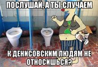 послушай, а ты случаем к денисовским людям не относишься?