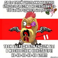 да ты тупой школьник наверное блядь?! да если б не статкевич то ты бы не родился бы просто твои бы родители сидели бы в московском конслагере! ко-ко-ко-ко-ко бля!!!