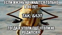 если жизнь начинается только в 80 лет тогда я чтоли ещё чтоли не родился?!