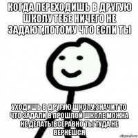 когда переходишь в другую школу тебе ничего не задают,потому что если ты уходишь в другую школу,значит то что задали в прошлой школе можна не делать!всеравно ты туда не вернешся