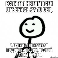 если ты не гомосек отъебись за 10 сек, а если ты не натурал подойти, отсоси, постой раком и умри.