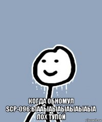  когда обномул scp-096:ыааыаыаыаыаыаыа лох тупой