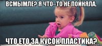 всмымле? я что–то не пойняла. что ето за кусок пластика?