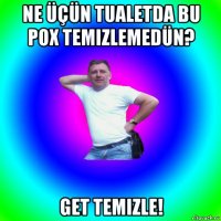 ne üçün tualetda bu pox temizlemedün? get temizle!