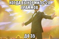 когда выкормил с 20 граммов до 35