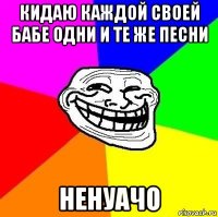 кидаю каждой своей бабе одни и те же песни ненуачо