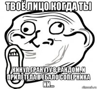 твоё лицо когда ты кинул грануту в рандом, и прилетела в ебало соперника ии...