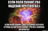 если поля пукнит раз надевай протевогаз:) если поля пукнит два то взарветься вся страна;)если поля пукнит три все земляне на кранты!