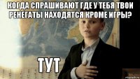 когда спрашивают где у тебя твои ренегаты находятся кроме игры? 