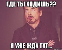 где ты ходишь?? я уже жду тут...