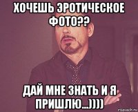 хочешь эротическое фото?? дай мне знать и я пришлю...))))