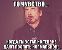 то чувство... когда ты устал но тебе не дают поспать нормально!!!