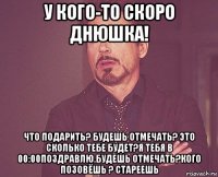 у кого-то скоро днюшка! что подарить? будешь отмечать? это сколько тебе будет?я тебя в 00:00поздравлю.будешь отмечать?кого позовёшь ? стареешь