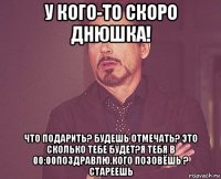 у кого-то скоро днюшка! что подарить? будешь отмечать? это сколько тебе будет?я тебя в 00:00поздравлю.кого позовёшь ? стареешь