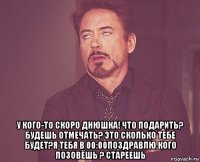  у кого-то скоро днюшка! что подарить? будешь отмечать? это сколько тебе будет?я тебя в 00:00поздравлю.кого позовёшь ? стареешь