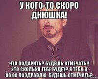 у кого-то скоро днюшка! что подарить? будешь отмечать? это сколько тебе будет? я тебя в 00:00 поздравлю. будешь отмечать?