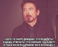  у кого-то скоро днюшка!! что подарить? будешь отмечать? это сколько тебе будет? я тебя в 00:00 поздравлю. кого позовёшь ?