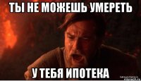 ты не можешь умереть у тебя ипотека