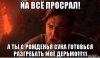 йа всё просрал! а ты с рожденья сука готовься разгребать моё дерьмо!!!11