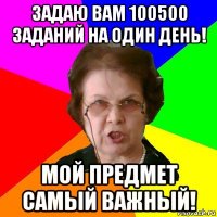 задаю вам 100500 заданий на один день! мой предмет самый важный!