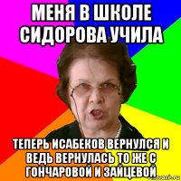 меня в школе сидорова учила теперь исабеков вернулся и ведь вернулась то же с гончаровой и зайцевой