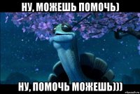 ну, можешь помочь) ну, помочь можешь)))