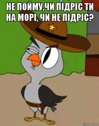 не пойму,чи пiдрiс ти на морi, чи не пiдрic? 