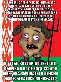 я конечно прекрасно понимаю, что америка везде суется со своей демократией,там,где ей выгодно- афганистан,ирак,ливия,сирия,украина и далее по списку, я ее ни разу не поддерживаю в этом и осуждаю. но тебе, вот лично тебе что, обамка в подъезде ссыт и америка зарплаты и пенсии нам в беларуси понижает?