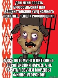 для меня сосать брюссельский или вашингтонский хуец намного приятнее, нежели россиюшкин. а всё потому что литвины- европейский народ, а не братья ебучей мордвы финно-угорской!