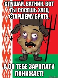 слушай, ватник, вот ты сосешь хуец старшему брату, а он тебе зарплату понижает!