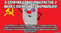 в отличии от вас, либерастов, у меня с логикой всё нормально! и я заявляю так: "если ты против ссср. то ты или русофоб, или нацист. третьего не дано!". это закон исключения третьего - один из базовых законов формальной логики, клим жуков и гоблин не дадут соврать!