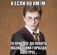 а если 90 км/м, то приедет до пункта назначения гораздо быстрее...