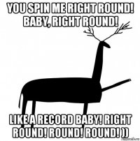 you spin me right round! baby, right round! like a record baby! right round! round! round! ))