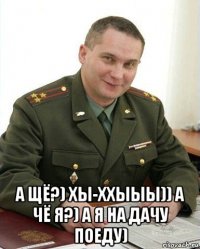  а щё?) хы-ххыыы)) а чё я?) а я на дачу поеду)