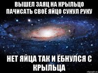 вышел заяц на крыльцо пачисать своё яйцо сунул руку нет яйца так и ёбнулся с крыльца