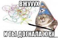 вжууух и ты догнала юру