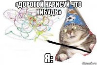 «дорогой нарисуй что нибудь» я: