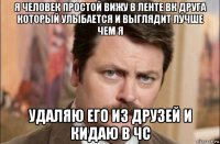 я человек простой вижу в ленте вк друга который улыбается и выглядит лучше чем я удаляю его из друзей и кидаю в чс