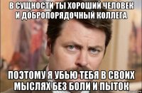 в сущности ты хороший человек и добропорядочный коллега поэтому я убью тебя в своих мыслях без боли и пыток