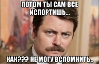 потом ты сам все испортишь... как??? не могу вспомнить..