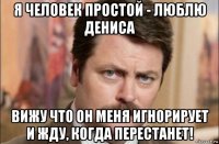 я человек простой - люблю дениса вижу что он меня игнорирует и жду, когда перестанет!