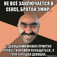 не всё заключается в сексе, братан эмир.. с девушками можно приятно провести время и пообщаться.. а гуля хорошая девушка..